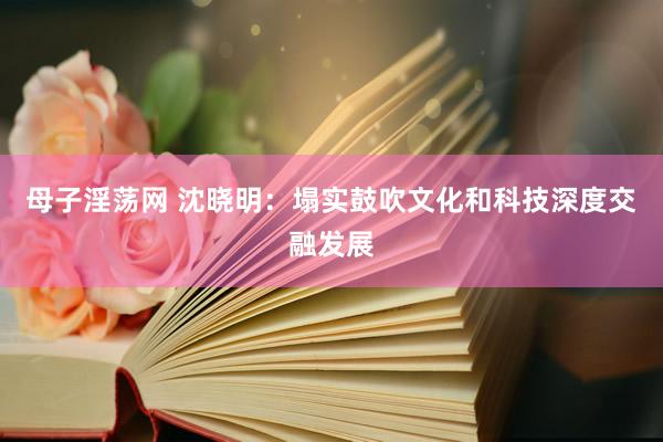 母子淫荡网 沈晓明：塌实鼓吹文化和科技深度交融发展
