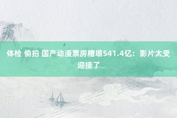 体检 偷拍 国产动漫票房糟塌541.4亿：影片太受迎接了