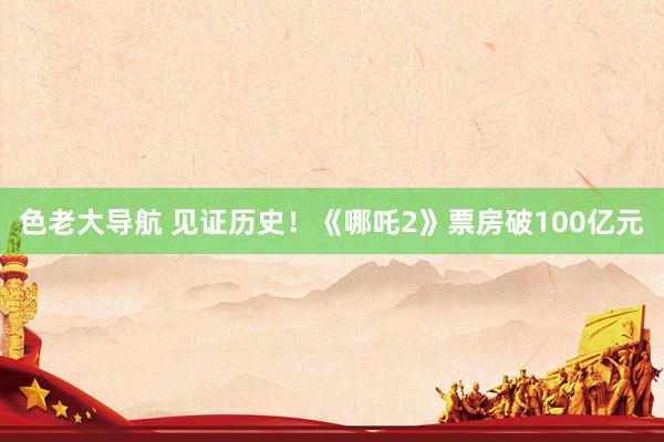 色老大导航 见证历史！《哪吒2》票房破100亿元