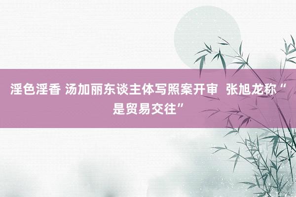 淫色淫香 汤加丽东谈主体写照案开审  张旭龙称“是贸易交往”