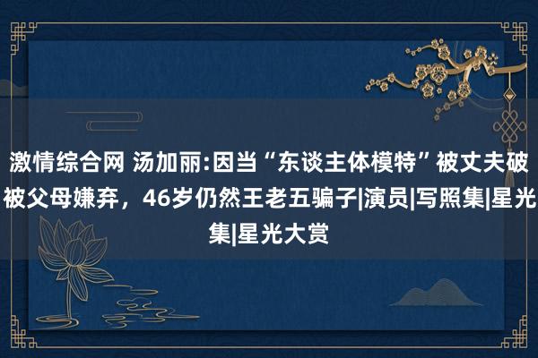 激情综合网 汤加丽:因当“东谈主体模特”被丈夫破除，被父母嫌弃，46岁仍然王老五骗子|演员|写照集|星光大赏