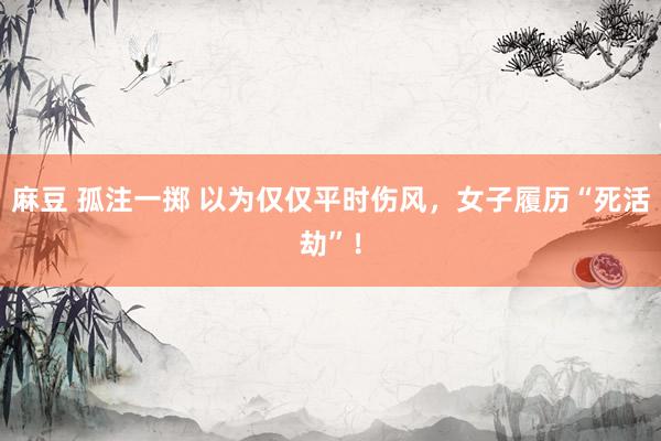 麻豆 孤注一掷 以为仅仅平时伤风，女子履历“死活劫”！