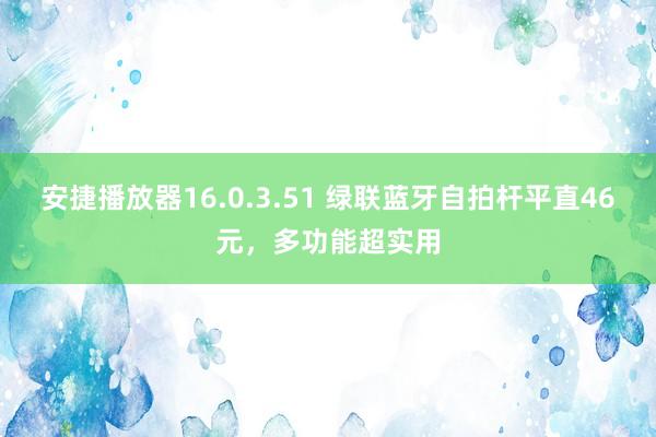安捷播放器16.0.3.51 绿联蓝牙自拍杆平直46元，多功能超实用