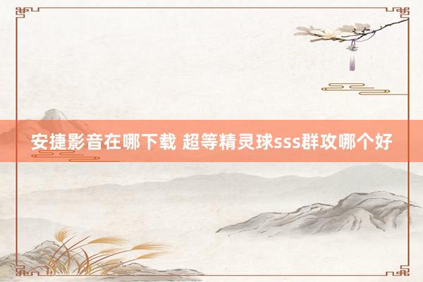 安捷影音在哪下载 超等精灵球sss群攻哪个好