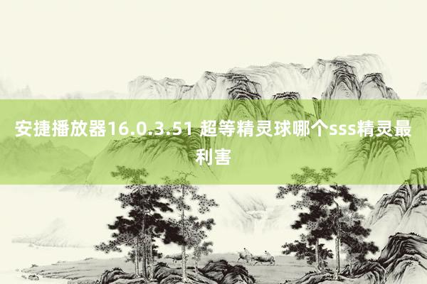 安捷播放器16.0.3.51 超等精灵球哪个sss精灵最利害