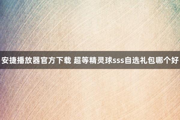 安捷播放器官方下载 超等精灵球sss自选礼包哪个好
