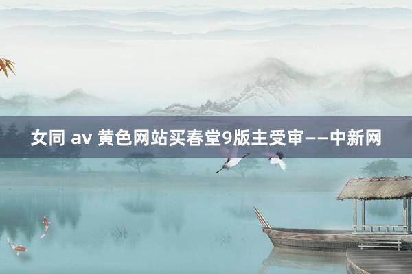 女同 av 黄色网站买春堂9版主受审——中新网