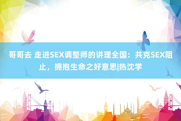 哥哥去 走进SEX调整师的讲理全国：共克SEX阻止，拥抱生命之好意思|热沈学