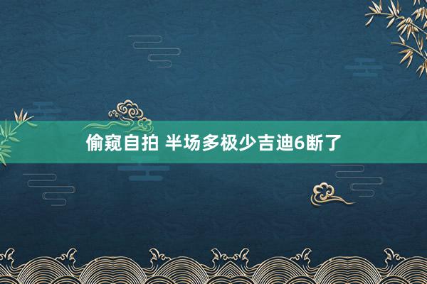 偷窥自拍 半场多极少吉迪6断了
