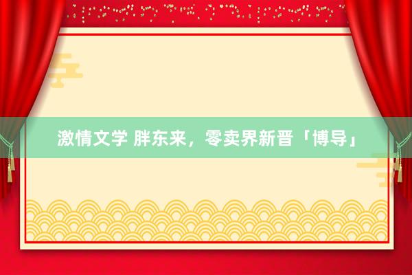 激情文学 胖东来，零卖界新晋「博导」
