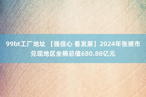 99bt工厂地址 【强信心 看发展】2024年张掖市兑现地区坐褥总值680.88亿元