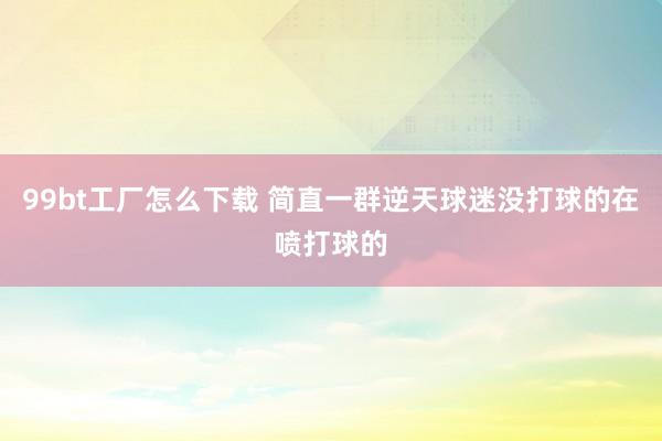 99bt工厂怎么下载 简直一群逆天球迷没打球的在喷打球的
