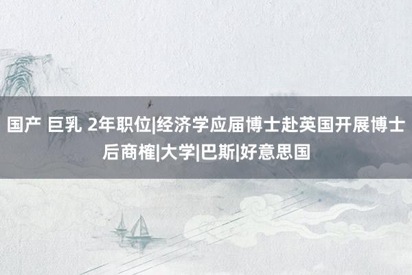 国产 巨乳 2年职位|经济学应届博士赴英国开展博士后商榷|大学|巴斯|好意思国