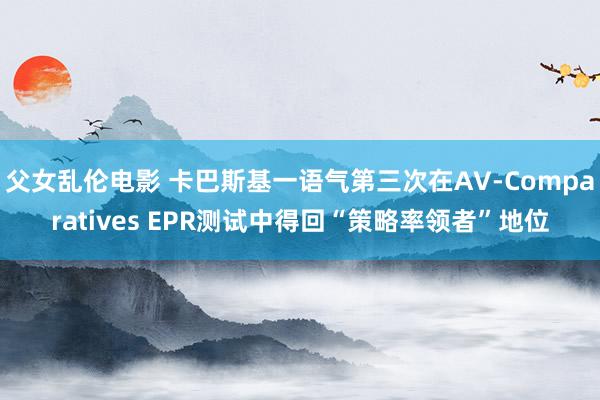 父女乱伦电影 卡巴斯基一语气第三次在AV-Comparatives EPR测试中得回“策略率领者”地位