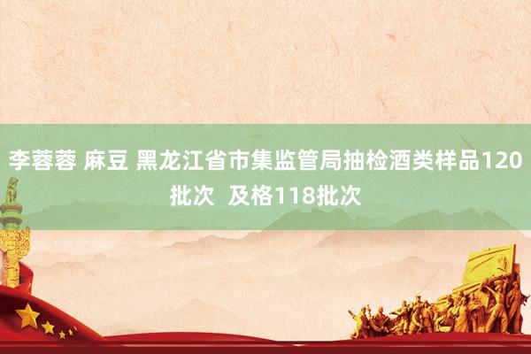李蓉蓉 麻豆 黑龙江省市集监管局抽检酒类样品120批次  及格118批次