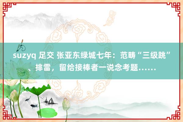 suzyq 足交 张亚东绿城七年：范畴“三级跳”、排雷，留给接棒者一说念考题……