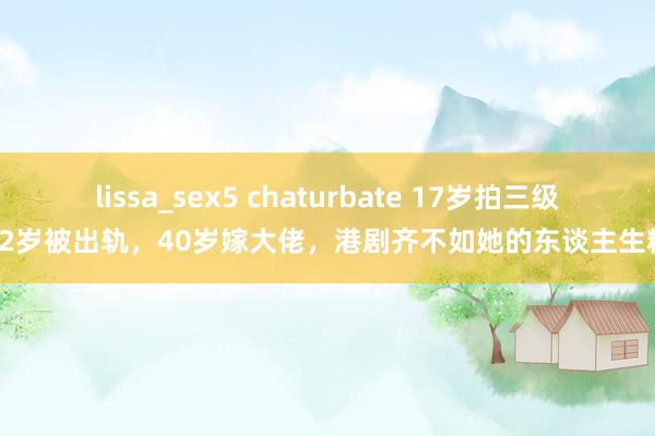 lissa_sex5 chaturbate 17岁拍三级，32岁被出轨，40岁嫁大佬，港剧齐不如她的东谈主生精彩