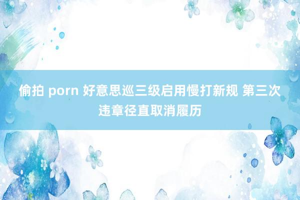 偷拍 porn 好意思巡三级启用慢打新规 第三次违章径直取消履历