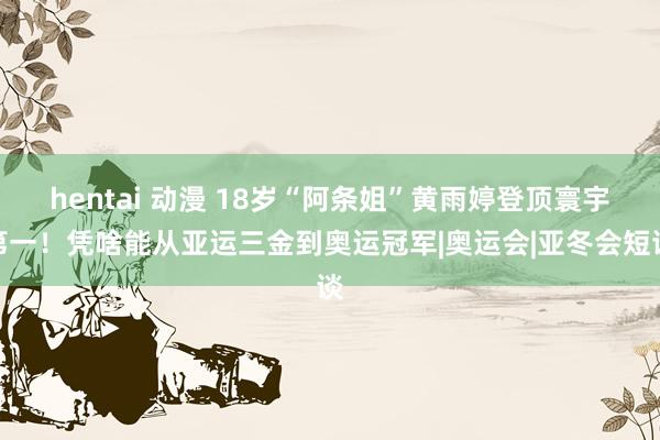 hentai 动漫 18岁“阿条姐”黄雨婷登顶寰宇第一！凭啥能从亚运三金到奥运冠军|奥运会|亚冬会短谈