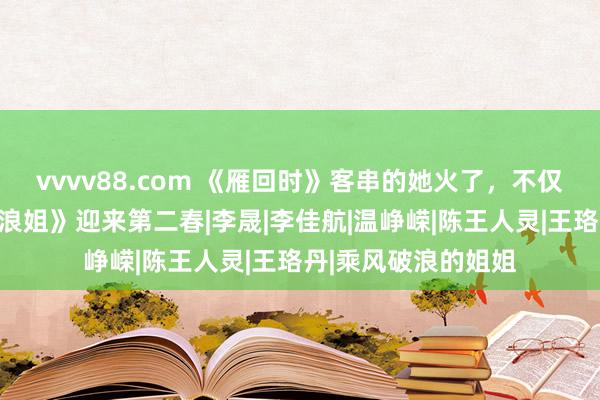 vvvv88.com 《雁回时》客串的她火了，不仅婚配竣工，还凭《浪姐》迎来第二春|李晟|李佳航|温峥嵘|陈王人灵|王珞丹|乘风破浪的姐姐
