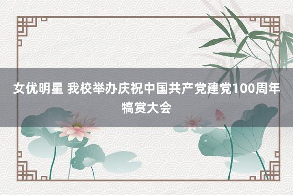 女优明星 我校举办庆祝中国共产党建党100周年犒赏大会