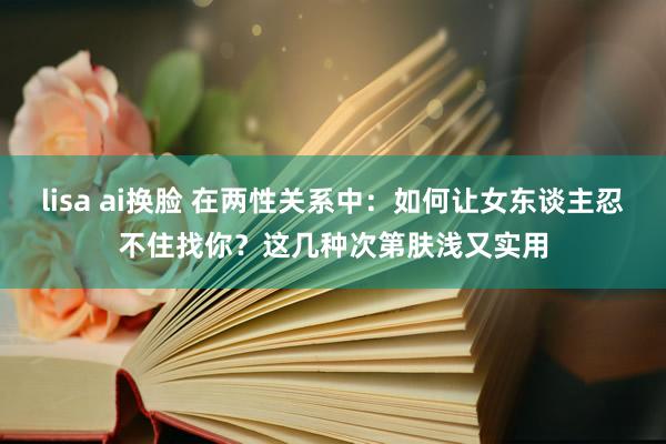 lisa ai换脸 在两性关系中：如何让女东谈主忍不住找你？这几种次第肤浅又实用