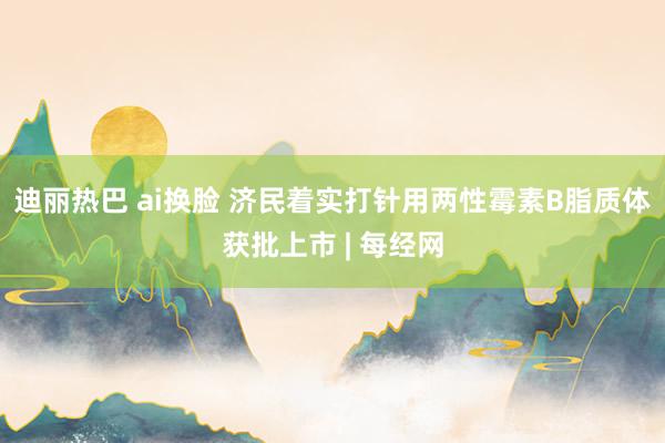 迪丽热巴 ai换脸 济民着实打针用两性霉素B脂质体获批上市 | 每经网