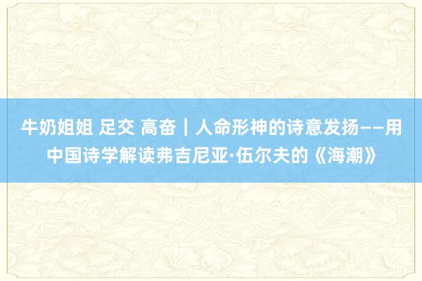 牛奶姐姐 足交 高奋｜人命形神的诗意发扬——用中国诗学解读弗吉尼亚·伍尔夫的《海潮》