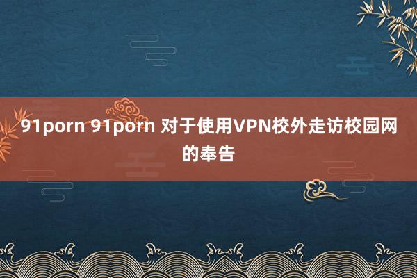 91porn 91porn 对于使用VPN校外走访校园网的奉告