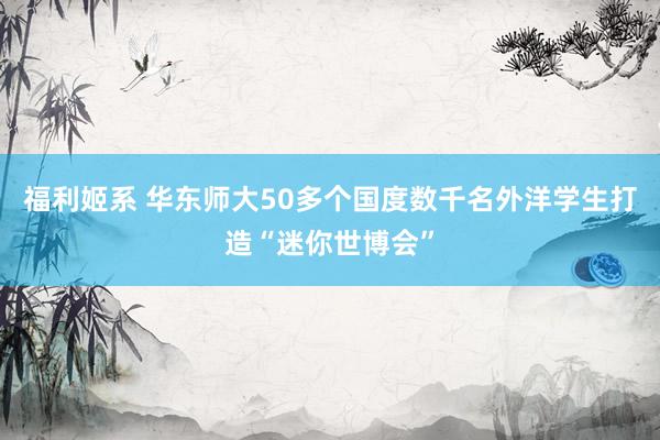 福利姬系 华东师大50多个国度数千名外洋学生打造“迷你世博会”