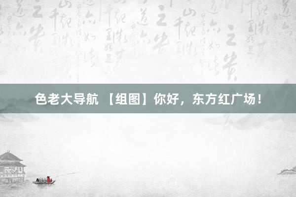 色老大导航 【组图】你好，东方红广场！