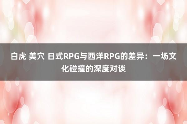 白虎 美穴 日式RPG与西洋RPG的差异：一场文化碰撞的深度对谈