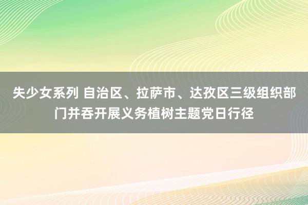 失少女系列 自治区、拉萨市、达孜区三级组织部门并吞开展义务植树主题党日行径