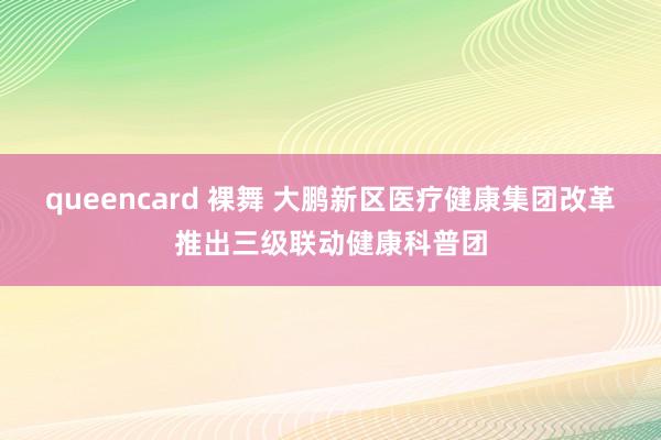 queencard 裸舞 大鹏新区医疗健康集团改革推出三级联动健康科普团