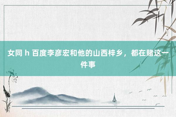 女同 h 百度李彦宏和他的山西梓乡，都在赌这一件事