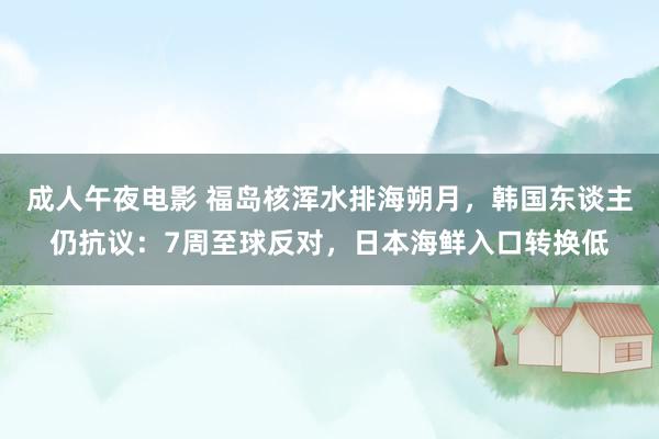 成人午夜电影 福岛核浑水排海朔月，韩国东谈主仍抗议：7周至球反对，日本海鲜入口转换低