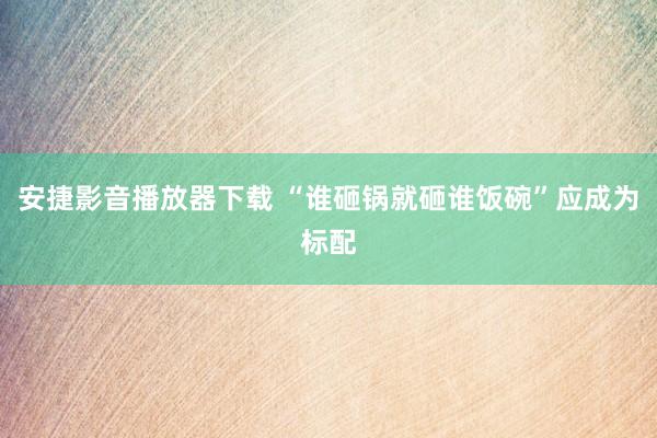 安捷影音播放器下载 “谁砸锅就砸谁饭碗”应成为标配