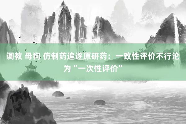 调教 母狗 仿制药追逐原研药：一致性评价不行沦为“一次性评价”