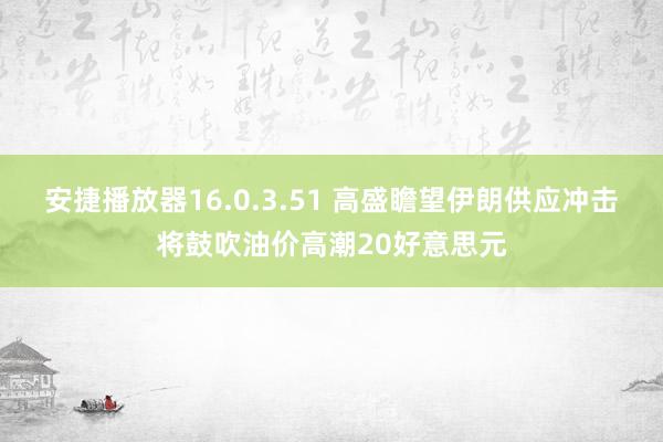 安捷播放器16.0.3.51 高盛瞻望伊朗供应冲击将鼓吹油价高潮20好意思元