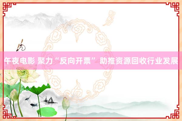 午夜电影 聚力“反向开票” 助推资源回收行业发展
