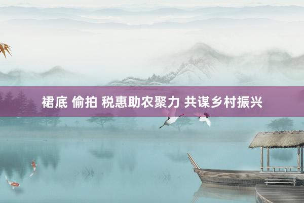 裙底 偷拍 税惠助农聚力 共谋乡村振兴