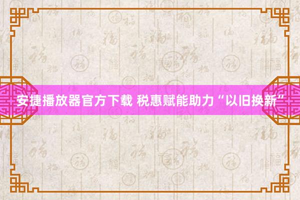 安捷播放器官方下载 税惠赋能助力“以旧换新”
