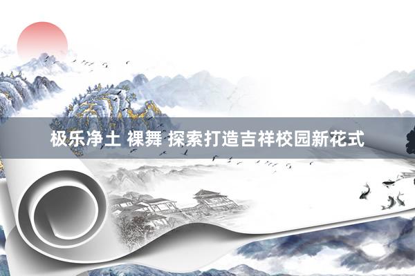 极乐净土 裸舞 探索打造吉祥校园新花式