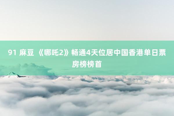 91 麻豆 《哪吒2》畅通4天位居中国香港单日票房榜榜首