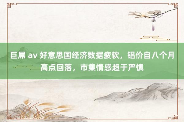 巨屌 av 好意思国经济数据疲软，铝价自八个月高点回落，市集情感趋于严慎