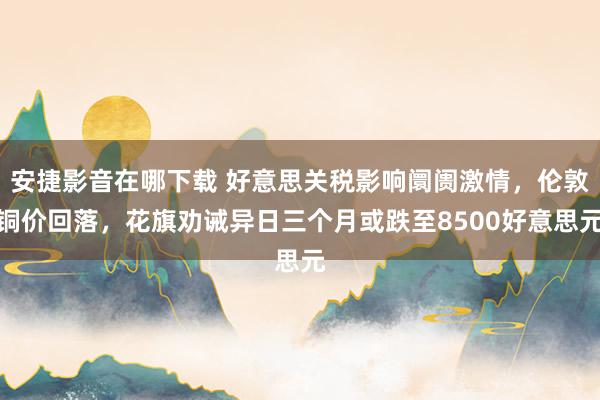 安捷影音在哪下载 好意思关税影响阛阓激情，伦敦铜价回落，花旗劝诫异日三个月或跌至8500好意思元
