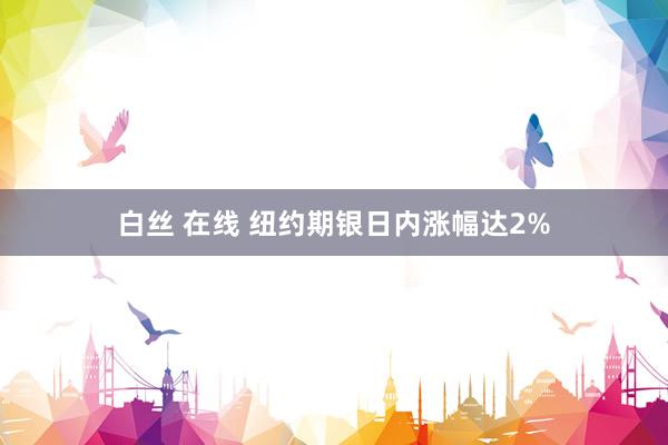 白丝 在线 纽约期银日内涨幅达2%