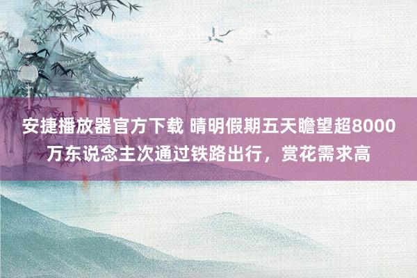安捷播放器官方下载 晴明假期五天瞻望超8000万东说念主次通过铁路出行，赏花需求高