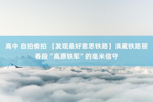 高中 自拍偷拍 【发现最好意思铁路】滇藏铁路丽香段“高原铁军”的毫米信守